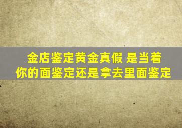 金店鉴定黄金真假 是当着你的面鉴定还是拿去里面鉴定